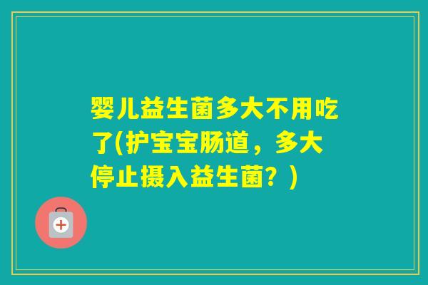 婴儿益生菌多大不用吃了(护宝宝肠道，多大停止摄入益生菌？)
