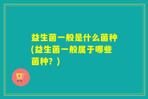 益生菌一般是什么菌种(益生菌一般属于哪些菌种？)