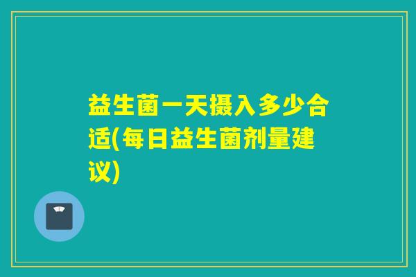 益生菌一天摄入多少合适(每日益生菌剂量建议)