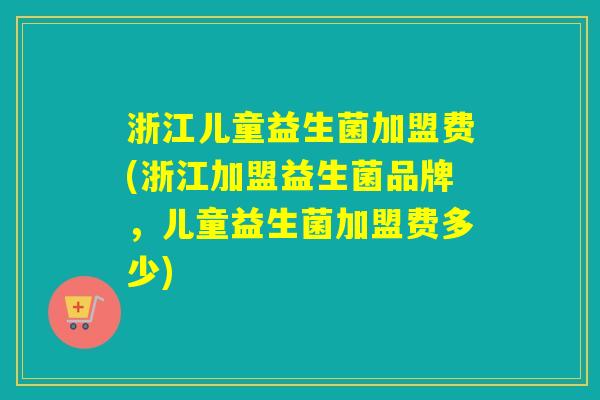 浙江儿童益生菌加盟费(浙江加盟益生菌品牌，儿童益生菌加盟费多少)