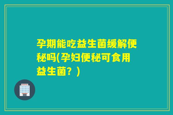 孕期能吃益生菌缓解吗(孕妇可食用益生菌？)