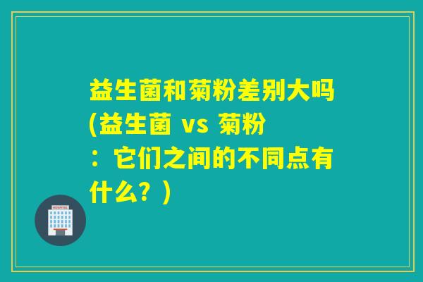 益生菌和菊粉差别大吗(益生菌 vs 菊粉：它们之间的不同点有什么？)