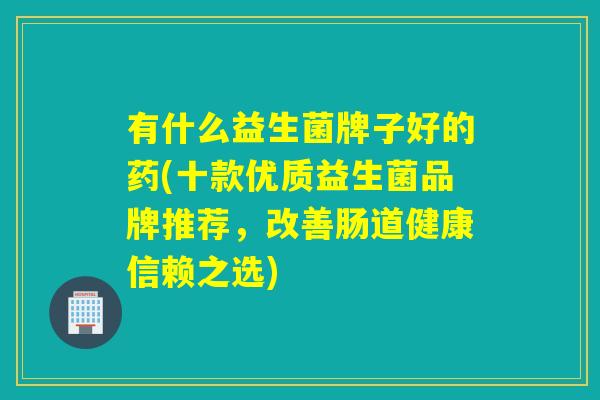 有什么益生菌牌子好的药(十款优质益生菌品牌推荐，改善肠道健康信赖之选)