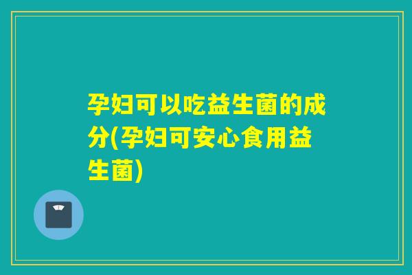 孕妇可以吃益生菌的成分(孕妇可安心食用益生菌)