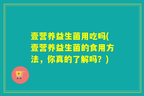 壹营养益生菌用吃吗(壹营养益生菌的食用方法，你真的了解吗？)