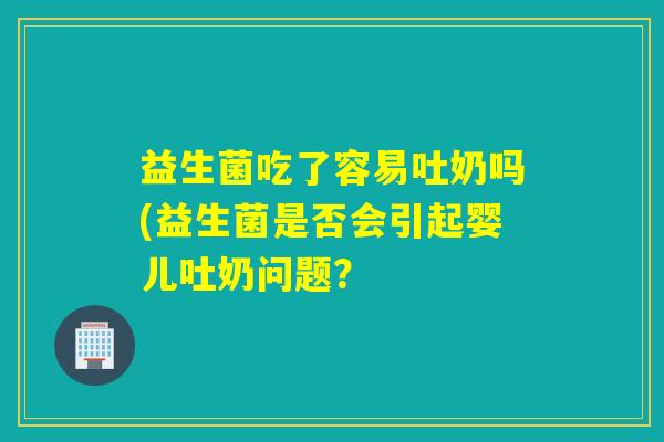 益生菌吃了容易吐奶吗(益生菌是否会引起婴儿吐奶问题? 益生菌吃了容易吐奶吗(益生菌是否会引起婴儿吐奶问题?