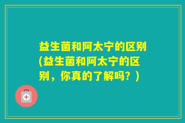 益生菌和阿太宁的区别(益生菌和阿太宁的区别,你真的了解吗?) 益生菌和阿太宁的区别(益生菌和阿太宁的区别,你真的了解吗?)