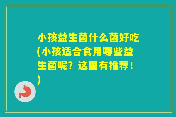 小孩益生菌什么菌好吃(小孩适合食用哪些益生菌呢？这里有推荐！)
