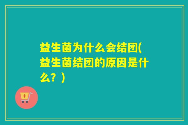 益生菌为什么会结团(益生菌结团的原因是什么?) 益生菌为什么会结团(益生菌结团的原因是什么?)