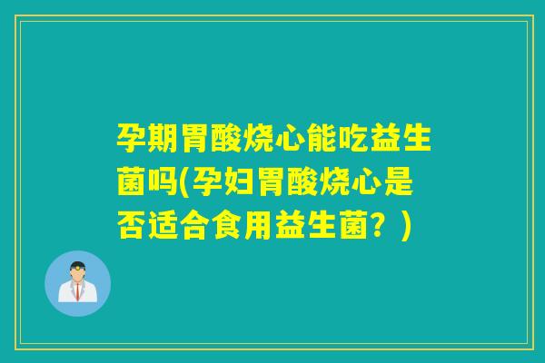 孕期胃酸烧心能吃益生菌吗(孕妇胃酸烧心是否适合食用益生菌？)