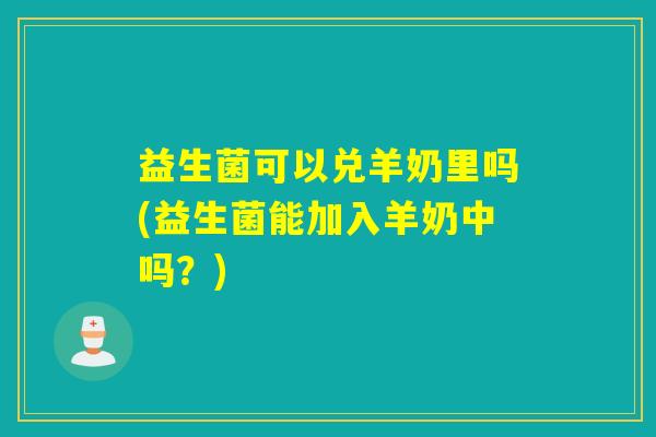 益生菌可以兑羊奶里吗(益生菌能加入羊奶中吗?) 益生菌可以兑羊奶里吗(益生菌能加入羊奶中吗?)