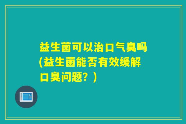 益生菌可以口气臭吗(益生菌能否有效缓解问题？)