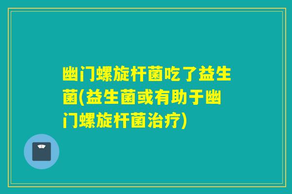 幽门螺旋杆菌吃了益生菌(益生菌或有助于幽门螺旋杆菌)