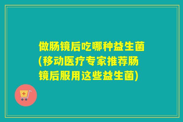 做肠镜后吃哪种益生菌(移动医疗专家推荐肠镜后服用这些益生菌)