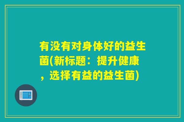 有没有对身体好的益生菌(新标题：提升健康，选择有益的益生菌)