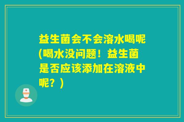 益生菌会不会溶水喝呢(喝水没问题！益生菌是否应该添加在溶液中呢？)