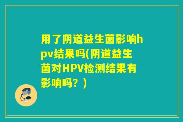 用了益生菌影响hpv结果吗(益生菌对HPV检测结果有影响吗?) 用了益生菌影响hpv结果吗(益生菌对HPV检测结果有影响吗?)