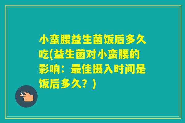小蛮腰益生菌饭后多久吃(益生菌对小蛮腰的影响:佳摄入时间是饭后多久?) 小蛮腰益生菌饭后多久吃(益生菌对小蛮腰的影响:佳摄入时间是饭后多久?)