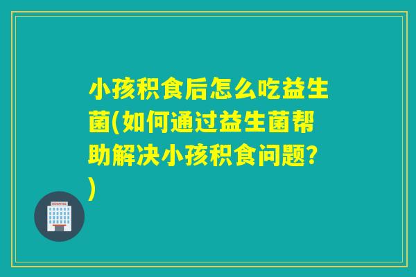 小孩积食后怎么吃益生菌(如何通过益生菌帮助解决小孩积食问题？)