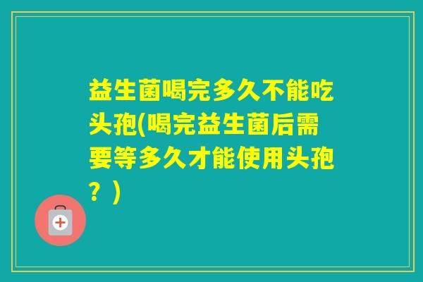 益生菌喝完多久不能吃头孢(喝完益生菌后需要等多久才能使用头孢？)