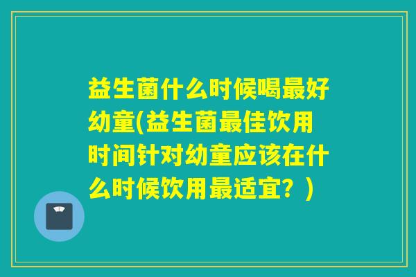 益生菌什么时候喝好幼童(益生菌佳饮用时间针对幼童应该在什么时候饮用适宜?) 益生菌什么时候喝好幼童(益生菌佳饮用时间针对幼童应该在什么时候饮用适宜?)