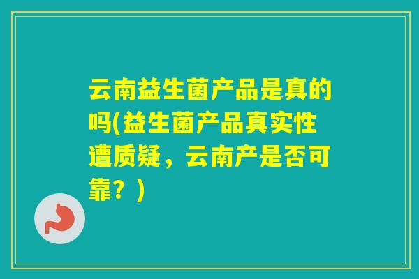 云南益生菌产品是真的吗(益生菌产品真实性遭质疑,云南产是否可靠?) 云南益生菌产品是真的吗(益生菌产品真实性遭质疑,云南产是否可靠?)