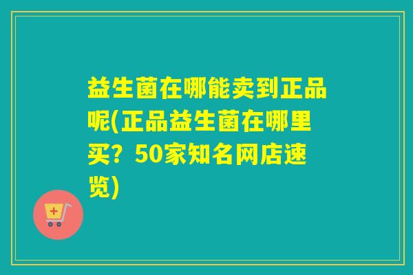 益生菌在哪能卖到正品呢(正品益生菌在哪里买?50家知名网店速览) 益生菌在哪能卖到正品呢(正品益生菌在哪里买?50家知名网店速览)