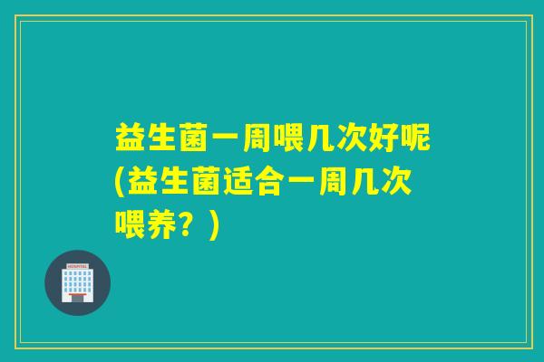 益生菌一周喂几次好呢(益生菌适合一周几次喂养？)