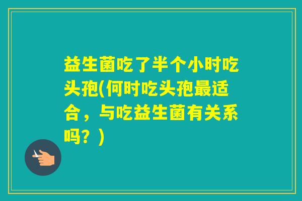 益生菌吃了半个小时吃头孢(何时吃头孢适合，与吃益生菌有关系吗？)