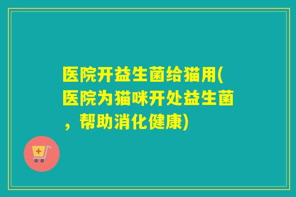医院开益生菌给猫用(医院为猫咪开处益生菌,帮助消化健康) 医院开益生菌给猫用(医院为猫咪开处益生菌,帮助消化健康)