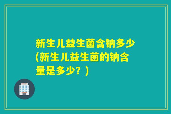 新生儿益生菌含钠多少(新生儿益生菌的钠含量是多少？)