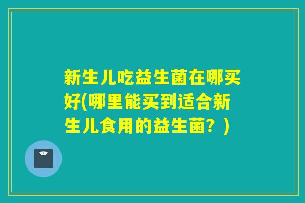 新生儿吃益生菌在哪买好(哪里能买到适合新生儿食用的益生菌？)