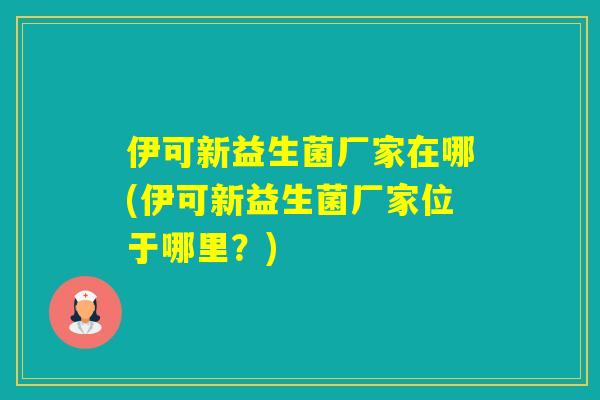 伊可新益生菌厂家在哪(伊可新益生菌厂家位于哪里？)