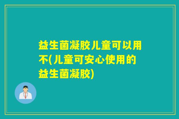 益生菌凝胶儿童可以用不(儿童可安心使用的益生菌凝胶)
