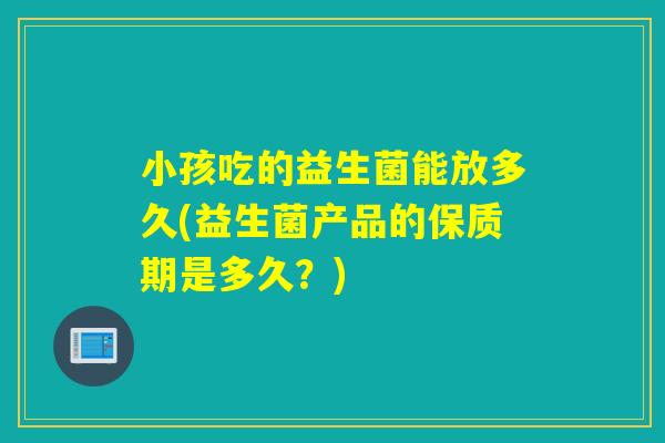 小孩吃的益生菌能放多久(益生菌产品的保质期是多久？)