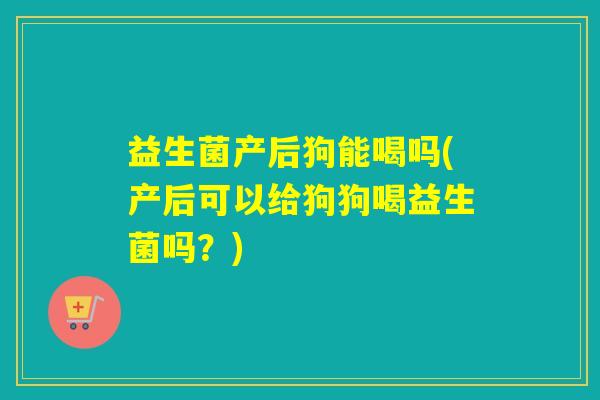 益生菌产后狗能喝吗(产后可以给狗狗喝益生菌吗？)