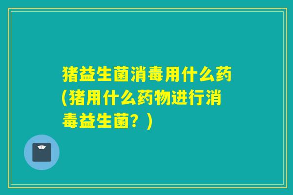 猪益生菌消毒用什么药(猪用什么进行消毒益生菌?) 猪益生菌消毒用什么药(猪用什么进行消毒益生菌?)