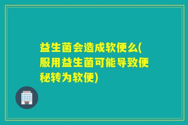 益生菌会造成软便么(服用益生菌可能导致转为软便)
