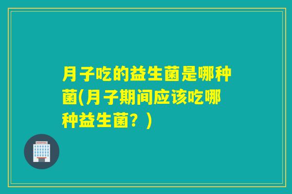 月子吃的益生菌是哪种菌(月子期间应该吃哪种益生菌？)