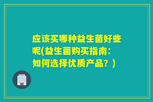 应该买哪种益生菌好些呢(益生菌购买指南:如何选择优质产品?) 应该买哪种益生菌好些呢(益生菌购买指南:如何选择优质产品?)