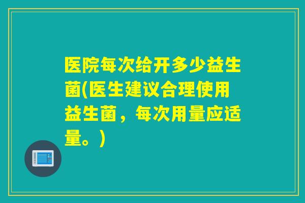 医院每次给开多少益生菌(医生建议合理使用益生菌，每次用量应适量。)
