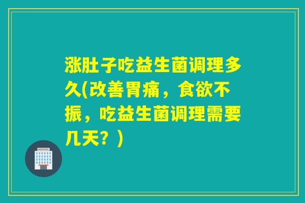 涨肚子吃益生菌调理多久(改善胃痛，不振，吃益生菌调理需要几天？)