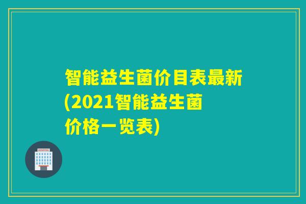 智能益生菌价目表新(2021智能益生菌价格一览表) 智能益生菌价目表新(2021智能益生菌价格一览表)