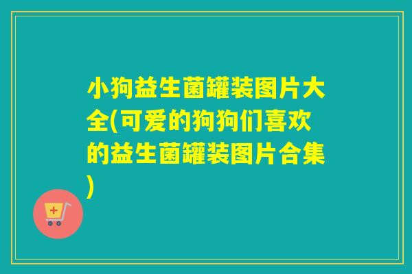 小狗益生菌罐装图片大全(可爱的狗狗们喜欢的益生菌罐装图片合集) 小狗益生菌罐装图片大全(可爱的狗狗们喜欢的益生菌罐装图片合集)