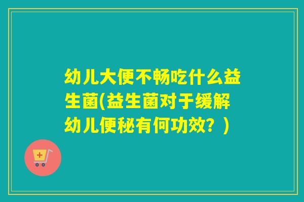 幼儿大便不畅吃什么益生菌(益生菌对于缓解幼儿有何功效?) 幼儿大便不畅吃什么益生菌(益生菌对于缓解幼儿有何功效?)
