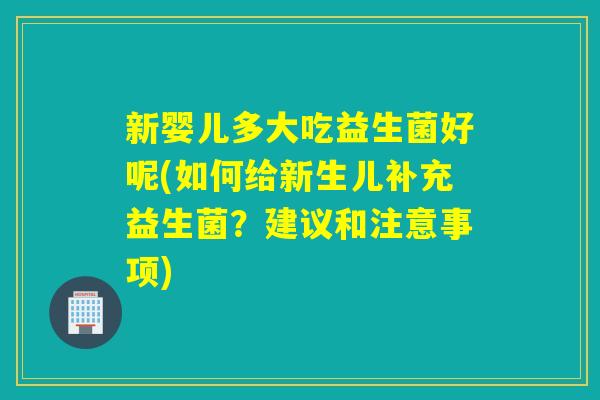 新婴儿多大吃益生菌好呢(如何给新生儿补充益生菌？建议和注意事项)