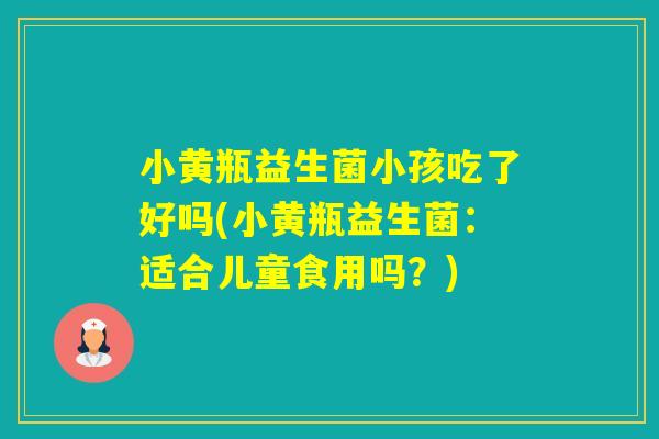 小黄瓶益生菌小孩吃了好吗(小黄瓶益生菌：适合儿童食用吗？)