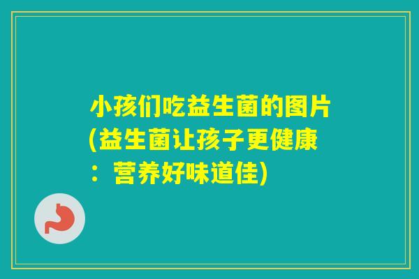 小孩们吃益生菌的图片(益生菌让孩子更健康:营养好味道佳) 小孩们吃益生菌的图片(益生菌让孩子更健康:营养好味道佳)