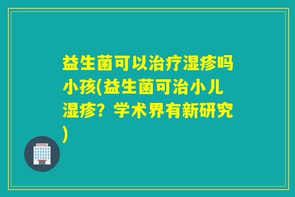 益生菌可以吗小孩(益生菌可小儿?学术界有新研究) 益生菌可以吗小孩(益生菌可小儿?学术界有新研究)