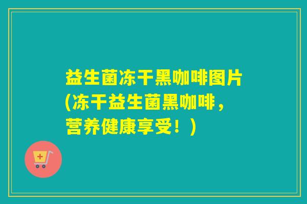 益生菌冻干黑咖啡图片(冻干益生菌黑咖啡,营养健康享受!) 益生菌冻干黑咖啡图片(冻干益生菌黑咖啡,营养健康享受!)